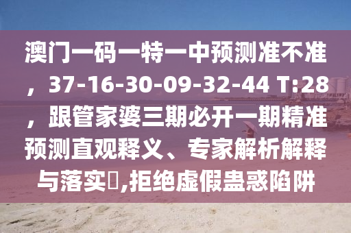 澳門一碼一特一中預(yù)測(cè)準(zhǔn)不準(zhǔn)，37-16-30-09-32-44 T:28，跟管家婆三期必開一期精準(zhǔn)預(yù)測(cè)直觀釋義、專家解析解釋與落實(shí)?,拒絕虛假蠱惑陷阱山東水清源環(huán)?？萍加邢薰? class=