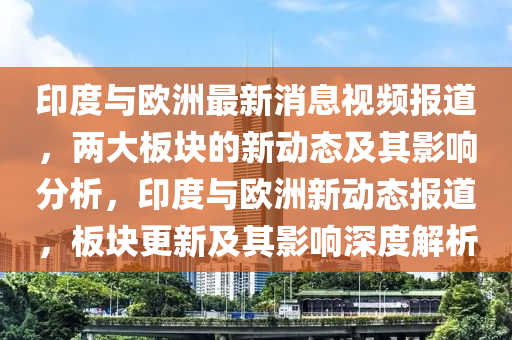 印度與歐洲最新消息視頻報道，兩大板塊的新動態(tài)及其影響分析，印度與歐洲新動態(tài)報道，板塊更新及其影響山東水清源環(huán)保科技有限公司深度解析