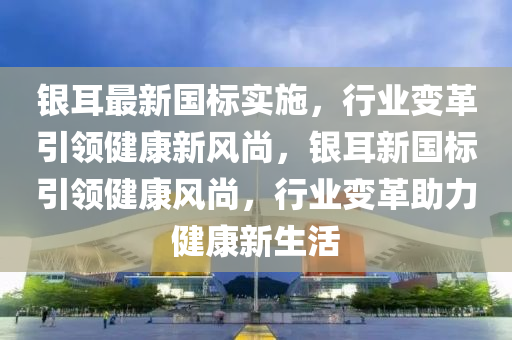 銀耳最新國(guó)標(biāo)實(shí)施，行業(yè)變革引領(lǐng)健康新風(fēng)尚，銀耳新國(guó)標(biāo)引領(lǐng)健康風(fēng)尚山東水清源環(huán)?？萍加邢薰?，行業(yè)變革助力健康新生活