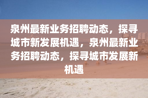 泉州最新業(yè)務(wù)招聘動(dòng)態(tài)，探尋城市新發(fā)展機(jī)遇，泉州最新業(yè)務(wù)招聘動(dòng)態(tài)山東水清源環(huán)?？萍加邢薰?，探尋城市發(fā)展新機(jī)遇