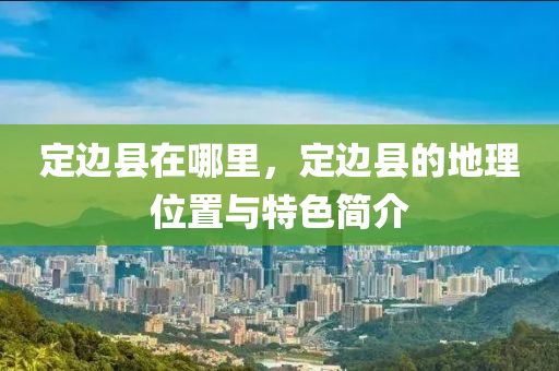 定邊山東水清源環(huán)保科技有限公司縣在哪里，定邊縣的地理位置與特色簡(jiǎn)介