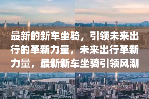 最新的新車坐騎，引領(lǐng)未來出行的革新力量，未來出行革新力量，最新新車坐騎引領(lǐng)風(fēng)潮山東水清源環(huán)保科技有限公司