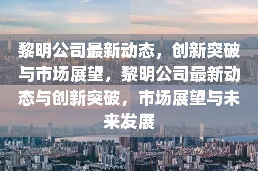 黎明公司最新動(dòng)態(tài)，創(chuàng)新突破與市場(chǎng)展望，黎明公司最新動(dòng)態(tài)與創(chuàng)新突破，市場(chǎng)展望山東水清源環(huán)?？萍加邢薰九c未來(lái)發(fā)展