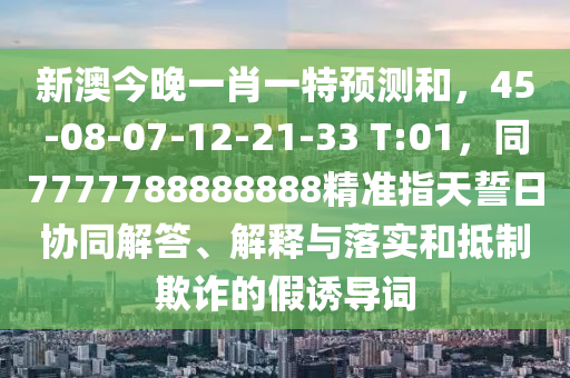 新澳今晚一肖一特預測和，45-08-07-12-21-山東水清源環(huán)?？萍加邢薰?3 T:01，同7777788888888精準指天誓日協(xié)同解答、解釋與落實和抵制欺詐的假誘導詞