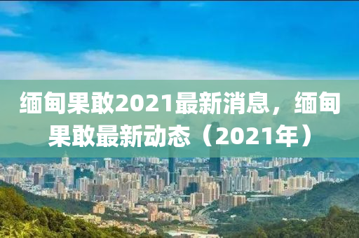 緬甸果敢2021最新消息，緬甸果敢最新動(dòng)山東水清源環(huán)?？萍加邢薰緫B(tài)（2021年）