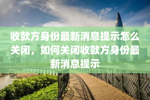 收款方身份最新消息提示怎么關閉，如何關閉收款方山東水清源環(huán)?？萍加邢薰旧矸葑钚孪⑻崾? class=