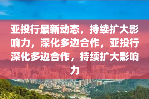亞投行最新動(dòng)態(tài)，持續(xù)擴(kuò)大影響力，深化多邊合作，亞投行深化多邊合作，持續(xù)擴(kuò)大影響力山東水清源環(huán)保科技有限公司
