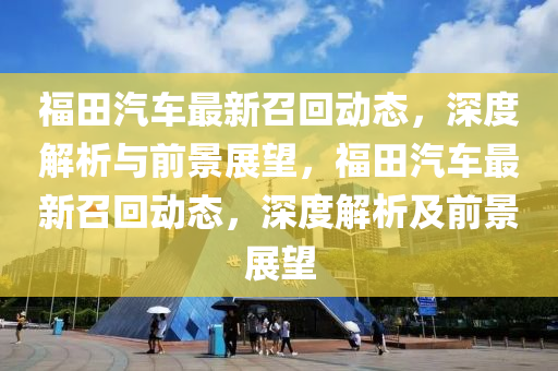 福田汽車最新召回動(dòng)態(tài)，深度解析與前景展望，福田汽車最新召回動(dòng)態(tài)，深度解析及前景展望山東水清源環(huán)?？萍加邢薰? class=