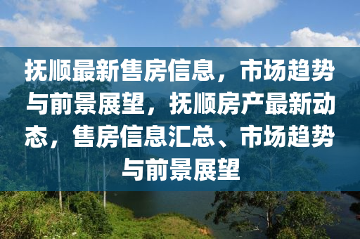 撫順最新售房信息，市場趨勢與前景展望，撫順房產(chǎn)山東水清源環(huán)?？萍加邢薰咀钚聞討B(tài)，售房信息匯總、市場趨勢與前景展望
