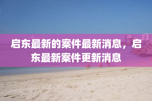 啟東最新的案件最新消息，啟東最新案件更新消息山東水清源環(huán)保科技有限公司
