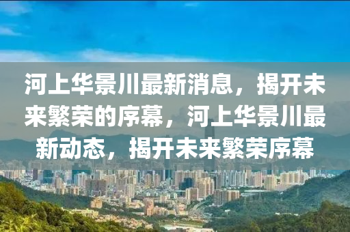 河上華景川最新消息，揭開未來繁榮的序幕，河上華景川最新動態(tài)山東水清源環(huán)?？萍加邢薰?，揭開未來繁榮序幕