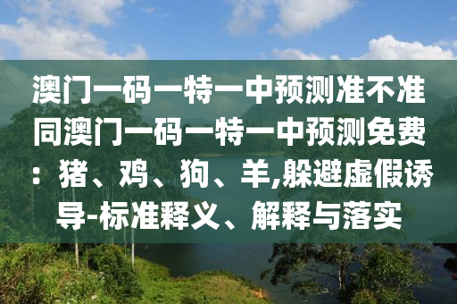 澳門一碼一特一中預測準不準同澳門一碼一特一中預測免費：豬、雞、狗、羊,躲避虛假誘導-標準釋義、解釋與落實山東水清源環(huán)保科技有限公司