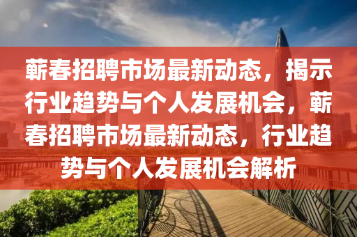 蘄春招聘市場最新動(dòng)態(tài)，揭示行業(yè)趨山東水清源環(huán)?？萍加邢薰緞菖c個(gè)人發(fā)展機(jī)會(huì)，蘄春招聘市場最新動(dòng)態(tài)，行業(yè)趨勢與個(gè)人發(fā)展機(jī)會(huì)解析