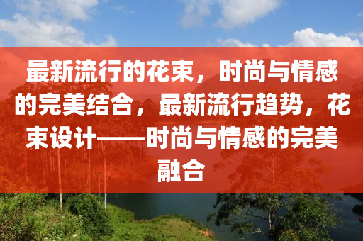 最新流行的花束，時尚與情感的完美結(jié)合，最新流行趨勢，山東水清源環(huán)?？萍加邢薰净ㄊO計——時尚與情感的完美融合
