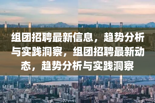 組團(tuán)招聘最新信息，趨勢(shì)分析與實(shí)踐洞察，組團(tuán)招聘最新動(dòng)態(tài)，趨勢(shì)分析與實(shí)踐洞察山東水清源環(huán)?？萍加邢薰? class=
