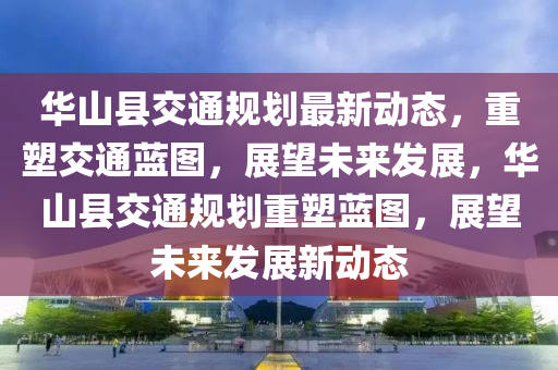 華山縣交通規(guī)劃最新動(dòng)態(tài)，重塑交通藍(lán)圖，展望未來發(fā)展，華山縣交通規(guī)劃重塑藍(lán)圖，展望未來發(fā)展新動(dòng)態(tài)山東水清源環(huán)?？萍加邢薰? class=