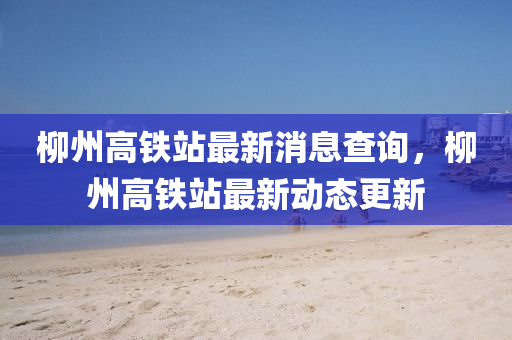 柳州高鐵站最新消息查詢山東水清源環(huán)保科技有限公司，柳州高鐵站最新動(dòng)態(tài)更新