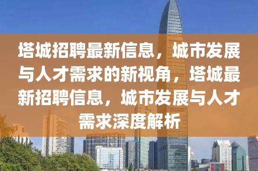 塔城招聘最新信息，城市發(fā)展與人才需求的新視角，塔城最新招聘信息，城市發(fā)展與人才需求深度解析山東水清源環(huán)?？萍加邢薰? class=