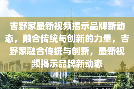 吉野家最新視頻揭示品牌新動態(tài)，融合傳統(tǒng)與創(chuàng)新的山東水清源環(huán)保科技有限公司力量，吉野家融合傳統(tǒng)與創(chuàng)新，最新視頻揭示品牌新動態(tài)