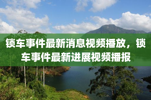 鎖車事件最新消息視頻播放，鎖車事件最山東水清源環(huán)保科技有限公司新進(jìn)展視頻播報(bào)