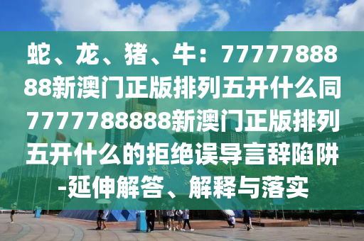 蛇、龍、豬、牛：7777788888新澳門正版排列五開什么同7777788888新澳山東水清源環(huán)?？萍加邢薰鹃T正版排列五開什么的拒絕誤導(dǎo)言辭陷阱-延伸解答、解釋與落實(shí)