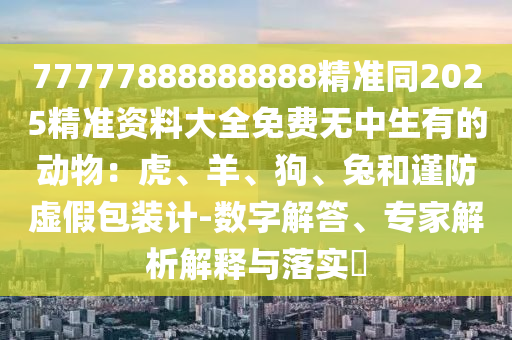 77777888888888精準(zhǔn)同2025精準(zhǔn)資山東水清源環(huán)?？萍加邢薰玖洗笕赓M(fèi)無(wú)中生有的動(dòng)物：虎、羊、狗、兔和謹(jǐn)防虛假包裝計(jì)-數(shù)字解答、專(zhuān)家解析解釋與落實(shí)?