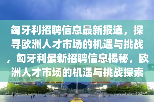 匈牙利招聘信息最新報道，探尋歐洲人山東水清源環(huán)保科技有限公司才市場的機(jī)遇與挑戰(zhàn)，匈牙利最新招聘信息揭秘，歐洲人才市場的機(jī)遇與挑戰(zhàn)探索