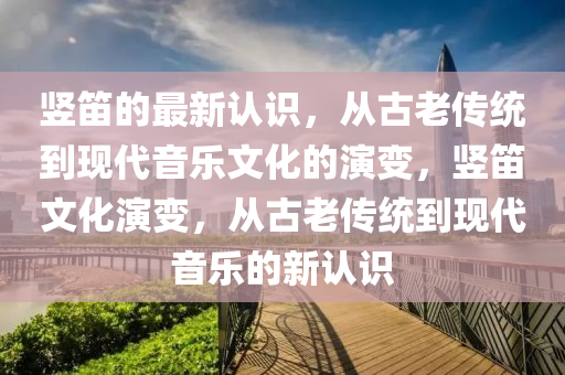 豎笛的最新認(rèn)識，從古老傳統(tǒng)到現(xiàn)代音樂文化的演變，豎笛文化山東水清源環(huán)保科技有限公司演變，從古老傳統(tǒng)到現(xiàn)代音樂的新認(rèn)識