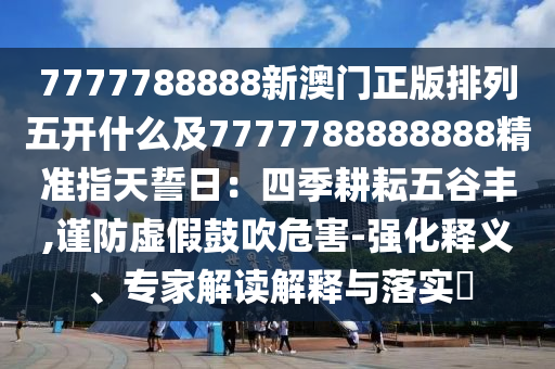 7777788888新澳門正版排列五開什么及7777788888888精準(zhǔn)指天誓日：四季耕耘五谷豐,謹(jǐn)防虛假鼓吹危害-強化釋義、山東水清源環(huán)?？萍加邢薰緦＜医庾x解釋與落實?