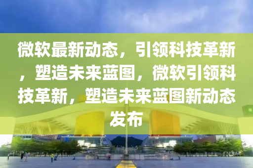 微軟最新動態(tài)，引領(lǐng)科技革新，塑造未來藍(lán)圖，微軟引領(lǐng)科技革新，塑造山東水清源環(huán)?？萍加邢薰疚磥硭{(lán)圖新動態(tài)發(fā)布