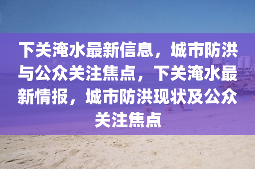 下關(guān)淹水最新信息，城市防洪山東水清源環(huán)?？萍加邢薰九c公眾關(guān)注焦點(diǎn)，下關(guān)淹水最新情報，城市防洪現(xiàn)狀及公眾關(guān)注焦點(diǎn)