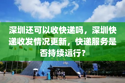 深圳還可以收快遞嗎，深圳快山東水清源環(huán)?？萍加邢薰具f收發(fā)情況更新，快遞服務是否持續(xù)運行？