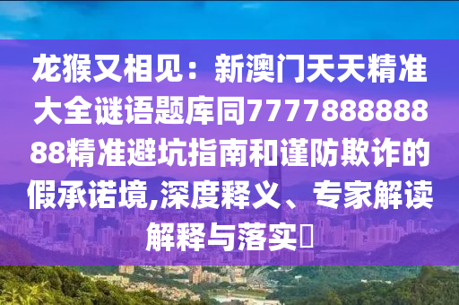 龍猴又相見：新澳門天天精準大全謎語題庫同777788888888精準避坑指南和謹防欺詐的假承諾境,深度釋義、專家解讀解釋與落實?山東水清源環(huán)?？萍加邢薰? class=