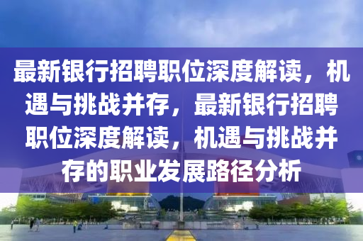 最新銀行招聘職位深度解讀，機(jī)遇與挑戰(zhàn)并存，最新銀行招聘職位深度解讀，機(jī)遇與挑戰(zhàn)并存的職業(yè)發(fā)展路徑分析山東水清源環(huán)?？萍加邢薰? class=