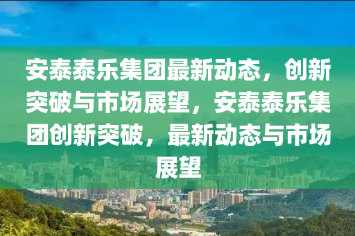 安泰泰樂集山東水清源環(huán)保科技有限公司團最新動態(tài)，創(chuàng)新突破與市場展望，安泰泰樂集團創(chuàng)新突破，最新動態(tài)與市場展望