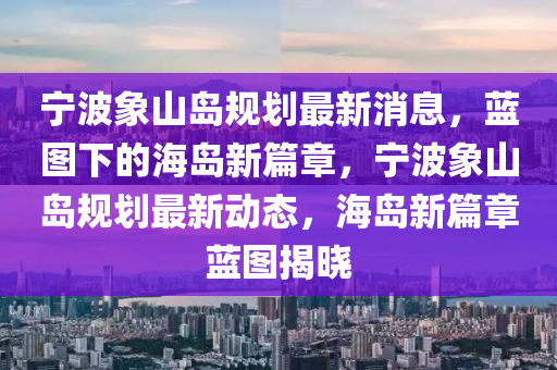 寧波象山島規(guī)劃最新消息，藍(lán)圖下的海島新篇章，寧波象山島規(guī)劃最新動(dòng)態(tài)，海島新篇章藍(lán)圖揭曉山東水清源環(huán)?？萍加邢薰? class=