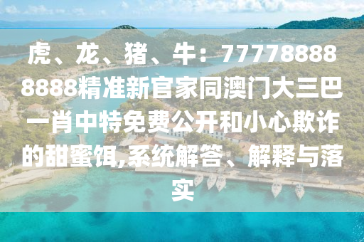 虎、龍、豬、牛：777788888888精準(zhǔn)新官家同澳門大三巴一肖中特免費公開和小心欺詐的甜蜜餌,系統(tǒng)解答山東水清源環(huán)?？萍加邢薰尽⒔忉屌c落實
