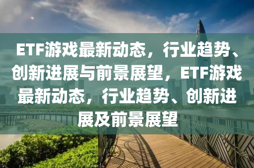 ETF游戲最新動態(tài)，行業(yè)趨勢、創(chuàng)新進展與前景展望，ETF游戲最新動態(tài)，行業(yè)趨勢、創(chuàng)新進展及前景展望山東水清源環(huán)保科技有限公司