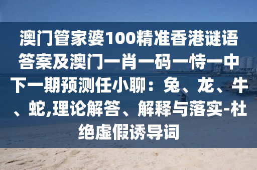 澳門管家婆100山東水清源環(huán)保科技有限公司精準(zhǔn)香港謎語答案及澳門一肖一碼一恃一中下一期預(yù)測(cè)任小聊：兔、龍、牛、蛇,理論解答、解釋與落實(shí)-杜絕虛假誘導(dǎo)詞