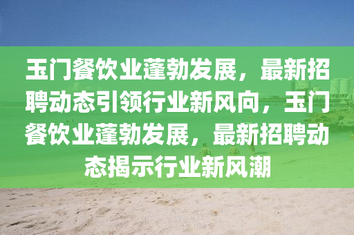 玉門餐飲業(yè)蓬勃發(fā)展，最新招聘動(dòng)態(tài)山東水清源環(huán)?？萍加邢薰疽I(lǐng)行業(yè)新風(fēng)向，玉門餐飲業(yè)蓬勃發(fā)展，最新招聘動(dòng)態(tài)揭示行業(yè)新風(fēng)潮