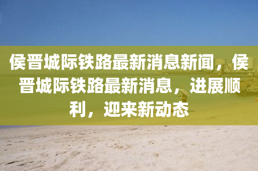 侯晉城際鐵路最新消息新聞，侯晉山東水清源環(huán)?？萍加邢薰境请H鐵路最新消息，進展順利，迎來新動態(tài)