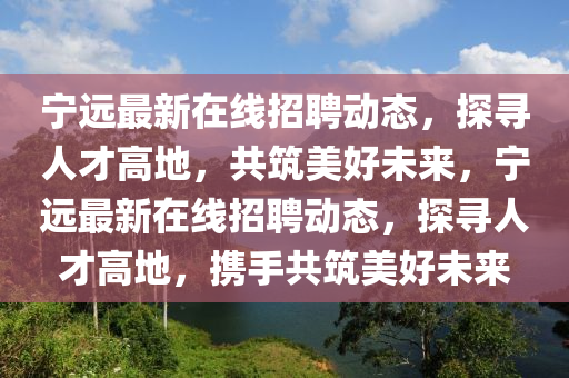 寧遠(yuǎn)最新在線招聘動態(tài)，探尋人才高地，共筑美好未來，寧遠(yuǎn)最新在線招聘動態(tài)，探尋人才高山東水清源環(huán)?？萍加邢薰镜兀瑪y手共筑美好未來