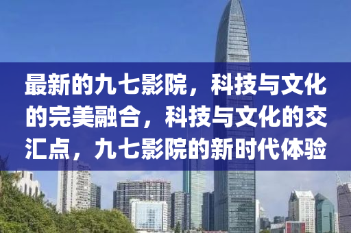 最新的九七影院，科技與文山東水清源環(huán)?？萍加邢薰净耐昝廊诤?，科技與文化的交匯點，九七影院的新時代體驗