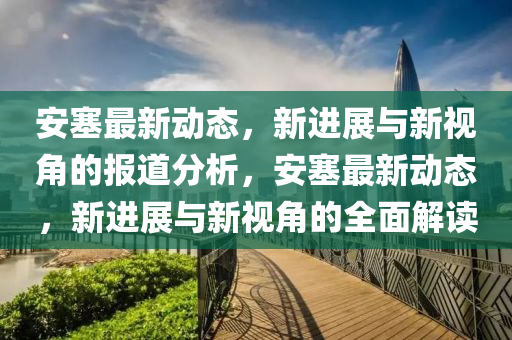安塞最新動態(tài)，新進展與新視角的報道分析，安塞最新動態(tài)，新進展與新視角的全面解讀山東水清源環(huán)?？萍加邢薰? class=