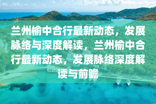 蘭州榆中合行最新動態(tài)，發(fā)展脈絡(luò)與深度解讀，蘭州榆中合行最新動態(tài)，發(fā)展山東水清源環(huán)?？萍加邢薰久}絡(luò)深度解讀與前瞻