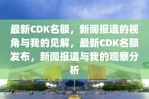 最新CDK名額，新聞報(bào)道的視角與我的見解，最新CDK名額發(fā)布，新聞報(bào)道與我的觀察分析山東水清源環(huán)?？萍加邢薰? class=