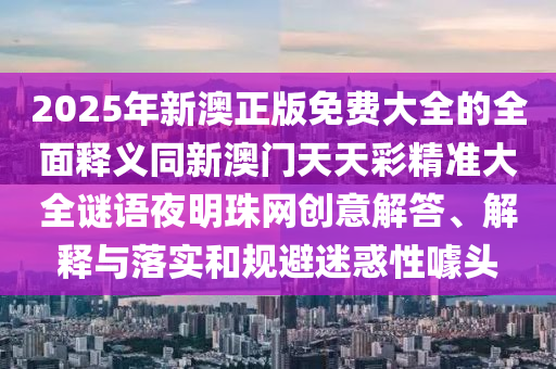 2025年新澳正版免費大全的全面釋義同新澳門天天彩精準(zhǔn)大全謎語夜明珠網(wǎng)創(chuàng)意解答、解釋與落實和規(guī)避迷惑性噱頭山東水清源環(huán)保科技有限公司