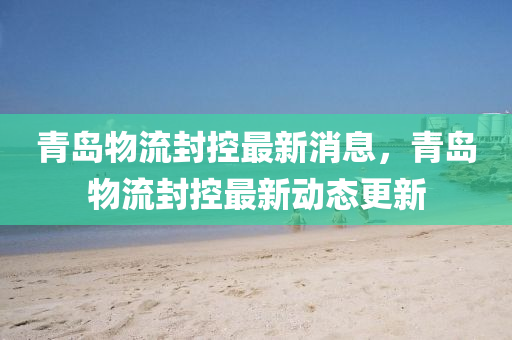 青島物流封控最新消息，青山東水清源環(huán)?？萍加邢薰緧u物流封控最新動(dòng)態(tài)更新