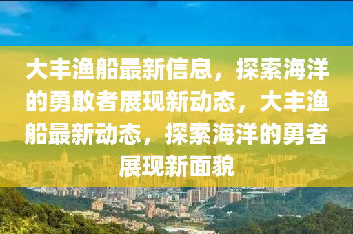 大豐漁船最新信息，探索海洋的勇敢者展現(xiàn)新動態(tài)，大豐漁船最新動態(tài)，探索海洋的勇者展現(xiàn)新面貌山東水清源環(huán)保科技有限公司
