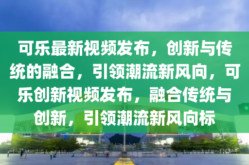 可樂最新視頻發(fā)布，創(chuàng)新與傳統(tǒng)的融合，引領潮流山東水清源環(huán)?？萍加邢薰拘嘛L向，可樂創(chuàng)新視頻發(fā)布，融合傳統(tǒng)與創(chuàng)新，引領潮流新風向標